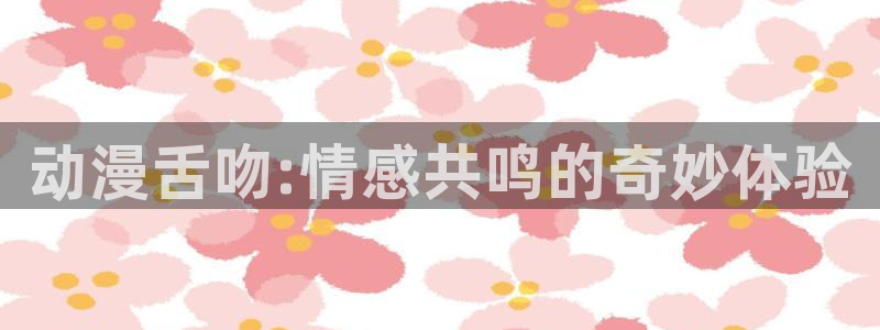 风车动漫网在线观看免费观看：动漫舌吻:情感共鸣的奇妙体验